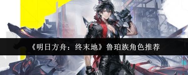 明日方舟：终末地 鲁珀族角色推荐